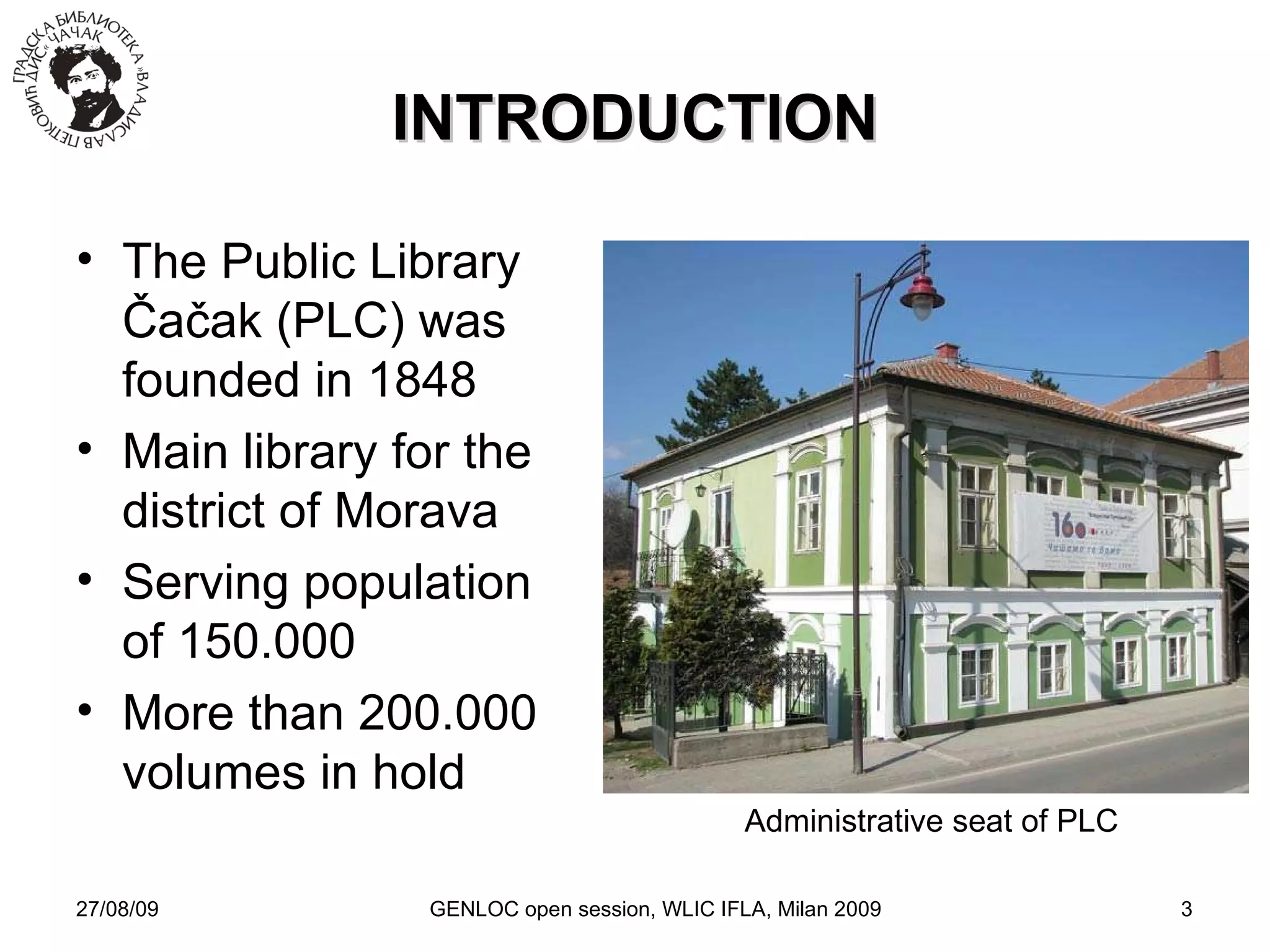 27/08/09 GENLOC open session, WLIC IFLA, Milan 2009 INTRODUCTION The Public Library Čačak (PLC) was founded in 1848 Main library for the district of Morava Serving population of 150.000 More than 200.000  volumes in hold Administrative seat of PLC 