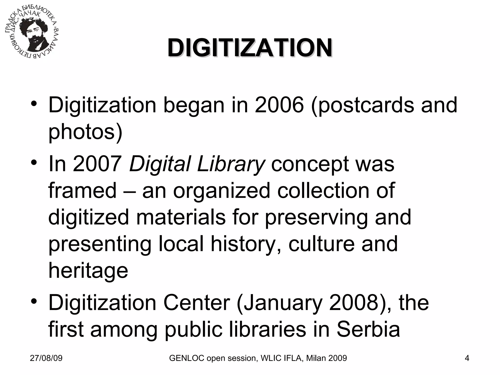 27/08/09 GENLOC open session, WLIC IFLA, Milan 2009 DIGITIZATION Digitization began in 2006 (postcards and photos)‏ In 2007  Digital Library  concept was framed – an organized collection of digitized materials for preserving and presenting local history, culture and heritage Digitization Center (January 2008), the first among public libraries in Serbia 
