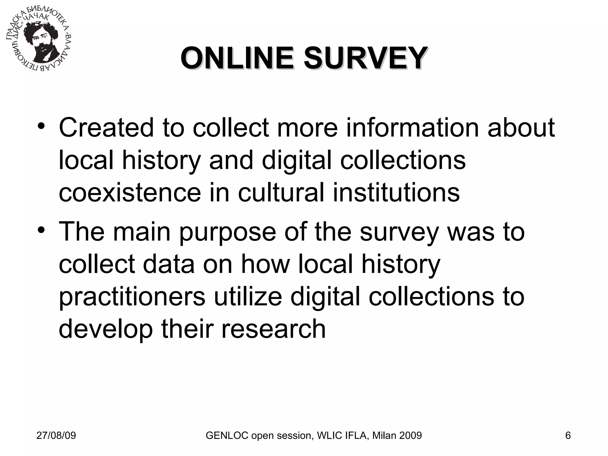 27/08/09 GENLOC open session, WLIC IFLA, Milan 2009 ONLINE SURVEY Created to collect more information about local history and digital collections coexistence in cultural institutions The main purpose of the survey was to collect data on how local history practitioners utilize digital collections to develop their research 
