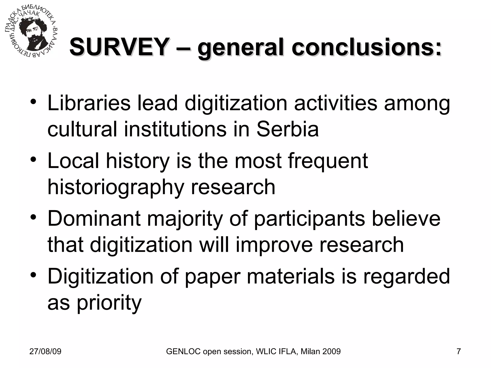 27/08/09 GENLOC open session, WLIC IFLA, Milan 2009 SURVEY – general conclusions: Libraries lead digitization activities among cultural institutions in Serbia Local history is the most frequent historiography research Dominant majority of participants believe that digitization will improve research Digitization of paper materials is regarded as priority 