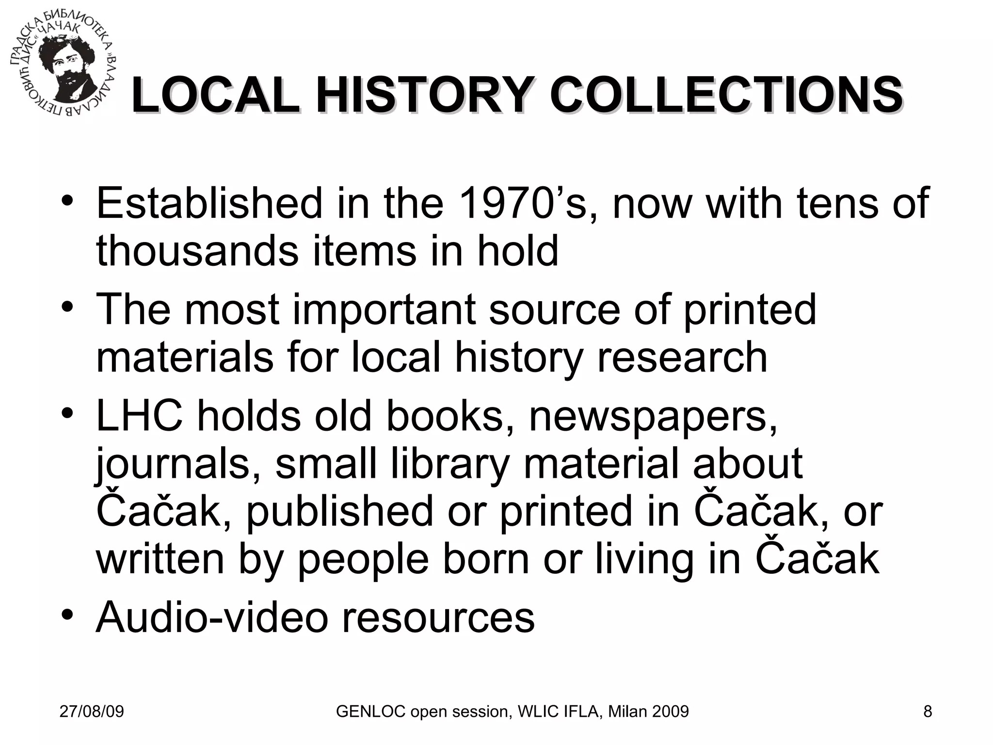 27/08/09 GENLOC open session, WLIC IFLA, Milan 2009 LOCAL HISTORY COLLECTIONS Established in the 1970’s, now with tens of thousands items in hold The most important source of printed materials for local history research LHC holds old books, newspapers, journals, small library material about  Čačak, published or printed in Čačak, o r written by people born or living in  Čačak Audio-video resources 