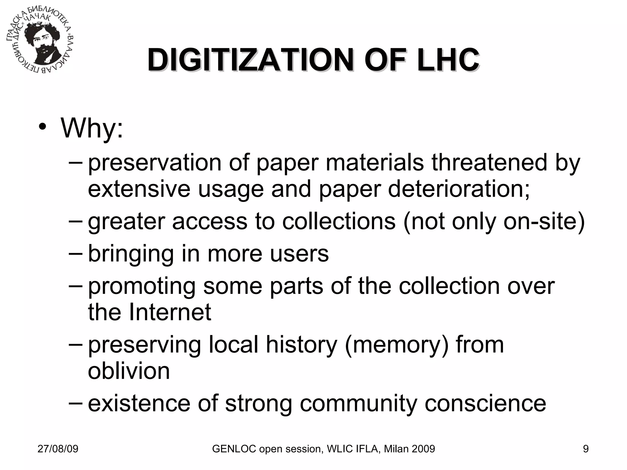 27/08/09 GENLOC open session, WLIC IFLA, Milan 2009 DIGITIZATION OF LHC Why: preservation of paper materials threatened by extensive usage and paper deterioration; greater access to collections (not only on-site)‏ bringing in more users promoting some parts of the collection over the Internet preserving local history (memory) from oblivion existence of strong community conscience 