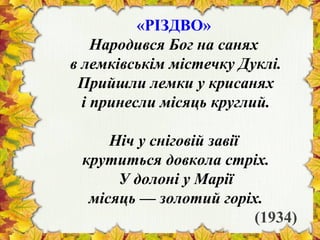 «РІЗДВО»
Народився Бог на санях
в лемківськім містечку Дуклі.
Прийшли лемки у крисанях
і принесли місяць круглий.
Ніч у сніговій завії
крутиться довкола стріх.
У долоні у Марії
місяць — золотий горіх.
(1934)
 