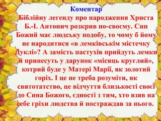 Коментар
Біблійну легенду про народження Христа
Б.-І. Антонич розкрив по-своєму. Син
Божий має людську подобу, то чому б йому
не народитися «в лемківськім містечку
Дуклі»? А замість пастухів прийдуть лемки
й принесуть у дарунок «місяць круглий»,
котрий буде у Матері Марії, як золотий
горіх. І це не треба розуміти, як
святотатство, це відчуття близькості своєї
до Сина Божого, єдності з тим, хто взяв на
себе гріхи людства й постраждав за нього.
 