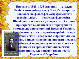 Протягом 1928–1933 Антонич — студент
Львівського університету Яна Казимира, де
навчався на філософському факультеті
(спеціальність — польська філологія).
Ще під час навчання в університеті Антонич
пристрасно включився в літературне та
громадське життя столиці Західної України,
був членом гуртка студентів-україністів при
Науковій секції Товариства «Прихильників
освіти», наполегливо почав вивчати нюанси
української мови, вчитуючись не тільки в
словники та граматично-лінгвістичні
підручники, але також у твори поетів
Радянської України.
 
