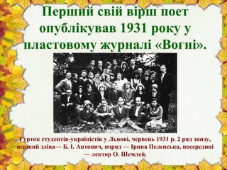 Перший свій вірш поет
опублікував 1931 року у
пластовому журналі «Вогні».
Гурток студентів-україністів у Львові, червень 1931 р. 2 ряд знизу,
перший зліва— Б. І. Антонич, поряд — Ірина Пеленська, посередині
— лектор О. Шемлей.
 