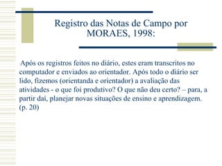 Registro das Notas de Campo por
MORAES, 1998:
Após os registros feitos no diário, estes eram transcritos no
computador e enviados ao orientador. Após todo o diário ser
lido, fizemos (orientanda e orientador) a avaliação das
atividades - o que foi produtivo? O que não deu certo? – para, a
partir daí, planejar novas situações de ensino e aprendizagem.
(p. 20)
 