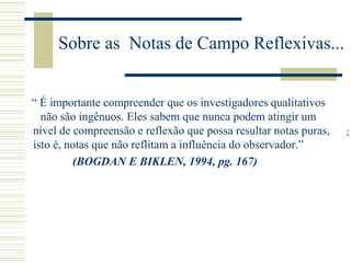 Sobre as Notas de Campo Reflexivas...
“ É importante compreender que os investigadores qualitativos
não são ingênuos. Eles sabem que nunca podem atingir um
nível de compreensão e reflexão que possa resultar notas puras,
isto é, notas que não reflitam a influência do observador.”
(BOGDAN E BIKLEN, 1994, pg. 167)
;
 