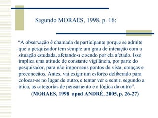 Segundo MORAES, 1998, p. 16:
“A observação é chamada de participante porque se admite
que o pesquisador tem sempre um grau de interação com a
situação estudada, afetando-a e sendo por ela afetado. Isso
implica uma atitude de constante vigilância, por parte do
pesquisador, para não impor seus pontos de vista, crenças e
preconceitos. Antes, vai exigir um esforço deliberado para
colocar-se no lugar de outro, e tentar ver e sentir, segundo a
ótica, as categorias de pensamento e a lógica do outro”.
(MORAES, 1998 apud ANDRÈ, 2005, p. 26-27)
 