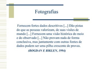 Fotografias
Fornecem fortes dados descritivos [...] Dão pistas
do que as pessoas valorizam, de suas visões de
mundo [...] Fornecem uma visão histórica do meio
e do observado [...] Não provam nada de forma
conclusiva, mas juntamente com outras fontes de
dados podem ser uma pilha crescente de provas.
(BOGDAN E BIKLEN, 1994)
 