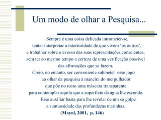 Um modo de olhar a Pesquisa...
Sempre é uma coisa delicada intrometer-se,
tentar interpretar a interioridade de que vivem ‘os outros’,
e trabalhar sobre o avesso das suas representações conscientes,
sem ter ao mesmo tempo a certeza de uma verificação possível
das afirmações que se fazem.
Creio, no entanto, ser conveniente submeter esse jogo
ao olhar da pesquisa à maneira do mergulhador
que põe no rosto uma máscara transparente
para contemplar aquilo que a superfície da água lhe esconde.
Esse auxiliar basta para lhe revelar de um só golpe
a suntuosidade das profundezas marinhas.
(Mayol, 2001, p. 146)
 