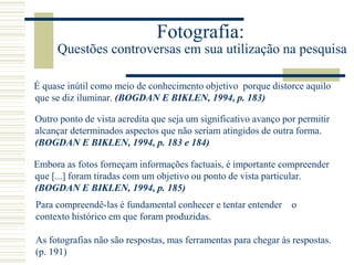 Fotografia:
Questões controversas em sua utilização na pesquisa
É quase inútil como meio de conhecimento objetivo porque distorce aquilo
que se diz iluminar. (BOGDAN E BIKLEN, 1994, p. 183)
Outro ponto de vista acredita que seja um significativo avanço por permitir
alcançar determinados aspectos que não seriam atingidos de outra forma.
(BOGDAN E BIKLEN, 1994, p. 183 e 184)
Embora as fotos forneçam informações factuais, é importante compreender
que [...] foram tiradas com um objetivo ou ponto de vista particular.
(BOGDAN E BIKLEN, 1994, p. 185)
Para compreendê-las é fundamental conhecer e tentar entender o
contexto histórico em que foram produzidas.
As fotografias não são respostas, mas ferramentas para chegar às respostas.
(p. 191)
 