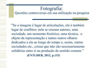 Fotografia:
Questões controversas em sua utilização na pesquisa
“Se a imagem é lugar de articulações, ela é também
lugar de conflitos: nela se cruzam autores, uma
sociedade, um momento histórico, uma técnica, o
objeto da representação e tantos outros olhares
dedicados a ela ao longo do tempo e, assim, outras
sociedades etc., coisas que não são necessariamente
solidárias entre si na produção de sentido comum.”
(ENTLHER, 2012, p.133)
 