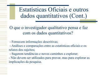 Estatísticas Oficiais e outros
dados quantitativos (Cont.)
O que o investigador qualitativo pensa e faz
com os dados quantitativos?
- Fornecem informações descritivas;
- Análises e comparações entre as estatísticas oficiais e os
relatos dos sujeitos;
- Sugerem tendências e novos caminhos a explorar;
- Não devem ser utilizados para provar, mas para explorar as
implicações da pesquisa.
 