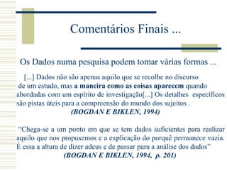 Comentários Finais ...
Os Dados numa pesquisa podem tomar várias formas ...
[...] Dados não são apenas aquilo que se recolhe no discurso
de um estudo, mas a maneira como as coisas aparecem quando
abordadas com um espírito de investigação[...] Os detalhes específicos
são pistas úteis para a compreensão do mundo dos sujeitos .
(BOGDAN E BIKLEN, 1994)
“Chega-se a um ponto em que se tem dados suficientes para realizar
aquilo que nos propusemos e a explicação do porquê permanece vazia.
É essa a altura de dizer adeus e de passar para a análise dos dados”
(BOGDAN E BIKLEN, 1994, p. 201)
 
