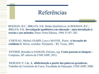 Referências
BOGDAN, R.C.; BIKLEN, S.K. Dados Qualitativos. In BOGDAN, R.C.;
BIKLEN, S.K. Investigação qualitativa em educação - uma introdução à
teorias e aos métodos. Porto: Porto Editora, 1994. P.147- 202.
CERTEAU, Michel; GIARD, Luce e MAYOL, Pierre. A invenção do
cotidiano 2. Morar, cozinhar. Petrópolis – RJ: Vozes, 2001.
ENTHER, Ronaldo in SAMAIN, Etionne, org. Como passam as imagens –
Campinas, SP: editora da UNICAMP, 2012.
MORAES, P. J de. A alfabetização a partir das palavras geradoras.
Trabalho de Conclusão de Curso. Faculdade de Educação. UNICAMP, 2008.
 