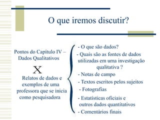 O que iremos discutir?
Pontos do Capítulo IV –
Dados Qualitativos
Relatos de dados e
exemplos de uma
professora que se inicia
como pesquisadora
- O que são dados?
- Quais são as fontes de dados
utilizadas em uma investigação
qualitativa ?
- Notas de campo
- Fotografias
- Estatísticas oficiais e
outros dados quantitativos
- Comentários finais
- Textos escritos pelos sujeitos
 