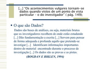 [...] “Os acontecimentos vulgares tornam-se
dados quando vistos de um ponto de vista
particular – o do investigador” ( pág. 149);
 O que são Dados?
Dados são bases de análises, ou seja, materiais brutos
que os investigadores recolhem de onde estão estudando
[...] Dão fundamentação a escrita [...] Servem para pensar
de forma adequada e profunda aquilo que pretende-se
investigar [...] Identificam informações importantes
dentro do material encontrado durante o processo de
investigação [...] Os dados são as provas e as pistas.
(BOGDAN E BIKLEN, 1994)
 