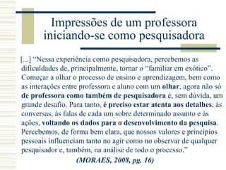 Impressões de um professora
iniciando-se como pesquisadora
[...] “Nessa experiência como pesquisadora, percebemos as
dificuldades de, principalmente, tornar o “familiar em exótico”.
Começar a olhar o processo de ensino e aprendizagem, bem como
as interações entre professora e aluno com um olhar, agora não só
de professora como também de pesquisadora é, sem dúvida, um
grande desafio. Para tanto, é preciso estar atenta aos detalhes, às
conversas, às falas de cada um sobre determinado assunto e às
ações, voltando os dados para o desenvolvimento da pesquisa.
Percebemos, de forma bem clara, que nossos valores e princípios
pessoais influenciam tanto no agir como no observar de qualquer
pesquisador e, também, na análise de todo o processo.”
(MORAES, 2008, pg. 16)
 