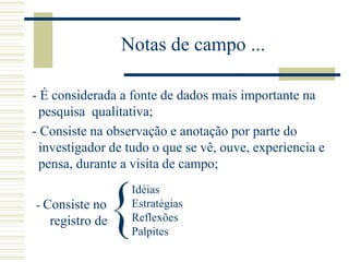Notas de campo ...
- É considerada a fonte de dados mais importante na
pesquisa qualitativa;
- Consiste na observação e anotação por parte do
investigador de tudo o que se vê, ouve, experiencia e
pensa, durante a visita de campo;
Idéias
Estratégias
Reflexões
Palpites
- Consiste no
registro de
 
