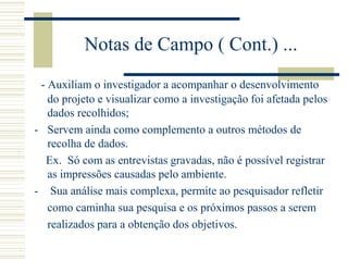 Notas de Campo ( Cont.) ...
- Auxiliam o investigador a acompanhar o desenvolvimento
do projeto e visualizar como a investigação foi afetada pelos
dados recolhidos;
- Servem ainda como complemento a outros métodos de
recolha de dados.
Ex. Só com as entrevistas gravadas, não é possível registrar
as impressões causadas pelo ambiente.
- Sua análise mais complexa, permite ao pesquisador refletir
como caminha sua pesquisa e os próximos passos a serem
realizados para a obtenção dos objetivos.
 
