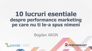 10 lucruri esentiale
despre performance marketing
pe care nu ti le-a spus nimeni
Bogdan ARON
 