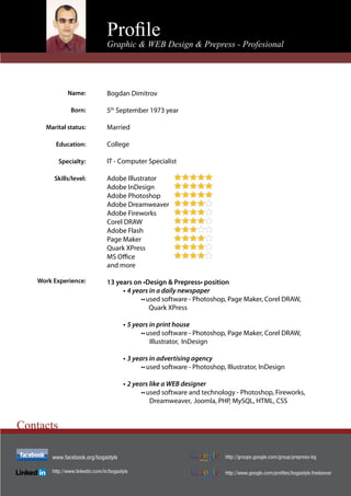 Proﬁle
                                  Graphic & WEB Design & Prepress - Profesional




               Name:              Bogdan Dimitrov

                Born:             5th September 1973 year

      Marital status:             Married

          Education:              College

           Specialty:             IT - Computer Specialist

         Skills/level:            Adobe Illustrator
                                  Adobe InDesign
                                  Adobe Photoshop
                                  Adobe Dreamweaver
                                  Adobe Fireworks
                                  Corel DRAW
                                  Adobe Flash
                                  Page Maker
                                  Quark XPress

                                  and more

    Work Experience:              13 years on •Design & Prepress• position
                                       • 4 years in a daily newspaper
                                              •• used software - Photoshop, Page Maker, Corel DRAW,
                                                  Quark XPress

                                         • 5 years in print house
                                                •• used software - Photoshop, Page Maker, Corel DRAW,
                                                    Illustrator, InDesign

                                         • 3 years in advertising agency
                                                •• used software - Photoshop, Illustrator, InDesign

                                         • 2 years like a WEB designer
                                                •• used software and technology - Photoshop, Fireworks,
                                                    Dreamweaver, Joomla, PHP, MySQL, HTML, CSS


Contacts

        www.facebook.org/bogastyle                                            http://groups.google.com/group/prepress-bg

        http://www.linkedin.com/in/bogastyle                                  http://www.google.com/profiles/bogastyle.freelancer
                                                                    Profile
 