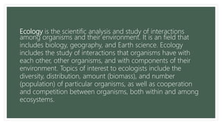 Ecology is the scientific analysis and study of interactions
among organisms and their environment. It is an field that
includes biology, geography, and Earth science. Ecology
includes the study of interactions that organisms have with
each other, other organisms, and with components of their
environment. Topics of interest to ecologists include the
diversity, distribution, amount (biomass), and number
(population) of particular organisms, as well as cooperation
and competition between organisms, both within and among
ecosystems.