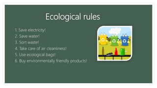 Ecological rules
1. Save electricity!
2. Save water!
3. Sort waste!
4. Take care of air cleanliness!
5. Use ecological bags!
6. Buy environmentally friendly products!