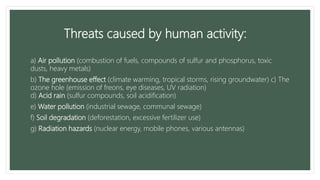 Threats caused by human activity:
a) Air pollution (combustion of fuels, compounds of sulfur and phosphorus, toxic
dusts, heavy metals)
b) The greenhouse effect (climate warming, tropical storms, rising groundwater) c) The
ozone hole (emission of freons, eye diseases, UV radiation)
d) Acid rain (sulfur compounds, soil acidification)
e) Water pollution (industrial sewage, communal sewage)
f) Soil degradation (deforestation, excessive fertilizer use)
g) Radiation hazards (nuclear energy, mobile phones, various antennas)
