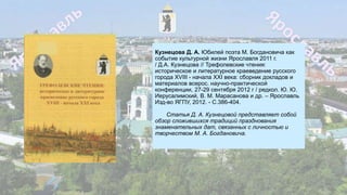 Кузнецова Д. А. Юбилей поэта М. Богдановича как
событие культурной жизни Ярославля 2011 г.
/ Д.А. Кузнецова // Трефолевские чтения:
историческое и литературное краеведение русского
города XVIII - начала XXI века: сборник докладов и
материалов всерос. научно-практической
конференции, 27-29 сентября 2012 г / редкол. Ю. Ю.
Иерусалимский, В. М. Марасанова и др. – Ярославль
Изд-во ЯГПУ, 2012. - С.386-404.
Статья Д. А. Кузнецовой представляет собой
обзор сложившихся традиций празднования
знаменательных дат, связанных с личностью и
творчеством М. А. Богдановича.
 