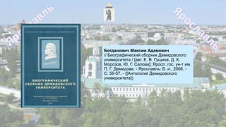 Богданович Максим Адамович
// Биографический сборник Демидовского
университета / [авт. Е. В. Гущина, Д. К.
Морозов, Ю. Г. Салова]; Яросл. гос. ун-т им.
П. Г. Демидова. - Ярославль: Б. и., 2008. -
С. 56-57. - ([Антология Демидовского
университета])
 