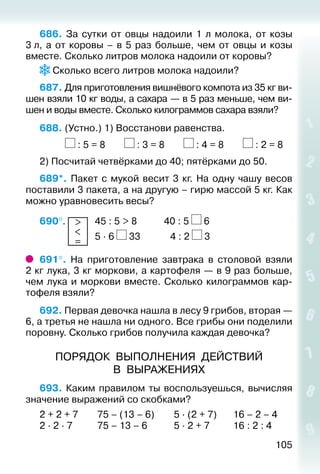 105
686.  За сутки от овцы надоили 1 л молока, от козы
3 л, а от коровы – в 5 раз больше, чем от овцы и козы
вместе. Сколько литров молока надоили от коровы?
Сколько всего литров молока надоили?
687. Для приготовления вишнёвого компота из 35 кг ви­
шен взяли 10 кг воды, а сахара — в 5 раз меньше, чем ви­
шен и воды вместе. Сколько килограммов сахара взяли?
688. (Устно.) 1) Восстанови равенства.
			 : 5 = 8		 : 3 = 8		 : 4 = 8		 : 2 = 8
2) Посчитай четвёрками до 40; пятёрками до 50.
689*. Пакет с мукой весит 3 кг. На одну чашу весов
поставили 3 пакета, а на другую – гирю массой 5 кг. Как
можно уравновесить весы?
690°.  >
<
=
	 45 : 5 > 8			 40 : 5 6
				 		 5 ∙ 6 33			  4 : 2 3
691°.  На приготовление завтрака в столовой взяли
2 кг лука, 3 кг моркови, а картофеля — в 9 раз больше,
чем лука и моркови вместе. Сколько килограммов кар­
тофеля взяли?
692. Первая девочка нашла в лесу 9 грибов, вторая —
6, а третья не нашла ни одного. Все грибы они поделили
поровну. Сколько грибов получила каждая девочка?
ПОРЯДОК ВЫПОЛНЕНИЯ ДЕЙСТВИЙ
В ВЫРАЖЕНИЯХ
693. Каким правилом ты воспользуешься, вычисляя
значение выражений со скобками?
2 + 2 + 7		 75 – (13 – 6)		 5 ∙ (2 + 7)		 16 – 2 – 4
2 ∙ 2 ∙ 7			 75 – 13 – 6			 5 ∙ 2 + 7			 16 : 2 : 4
 
