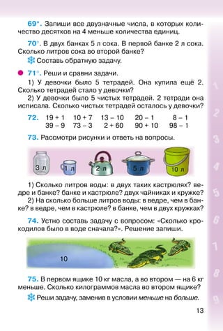 13
69*. Запиши все двузначные числа, в которых коли­
чество десятков на 4 меньше количества единиц.
70°. В двух банках 5 л сока. В первой банке 2 л сока.
Сколько литров сока во второй банке?
 Составь обратную задачу.
71°. Реши и сравни задачи.
1) У девочки было 5 тетрадей. Она купила ещё 2.
Сколько тетрадей стало у девочки?
2) У девочки было 5 чистых тетрадей. 2 тетради она
исписала. Сколько чистых тетрадей осталось у девочки?
72. 	 19 + 1		 10 + 7		 13 – 10		 20 – 1			 8 – 1
			 39 – 9		 73 – 3		 2 + 60		 90 + 10		 98 – 1
73. Рассмотри рисунки и ответь на вопросы.
10  л5  л1  л 2  л3  л
1) Сколько литров воды: в двух таких кастрюлях? ве­
дре и банке? банке и кастрюле? двух чайниках и кружке?
2) На сколько больше литров воды: в ведре, чем в бан­
ке? в ведре, чем в кастрюле? в банке, чем в двух кружках?
74. Устно составь задачу с вопросом: «Сколько кро­
кодилов было в воде сначала?». Решение запиши.
10
75. В первом ящике 10 кг масла, а во втором — на 6 кг
меньше. Сколько килограммов масла во втором ящике?
 Реши задачу, заменив в условии меньше на больше.
 