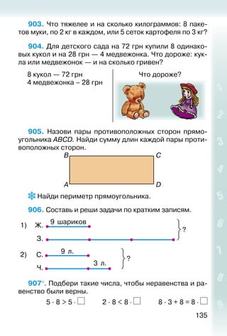 135
903. Что тяжелее и на сколько килограммов: 8 паке­
тов муки, по 2 кг в каждом, или 5 сеток картофеля по 3 кг?
904. Для детского сада на 72 грн купили 8 одинако­
вых кукол и на 28 грн — 4 медвежонка. Что дороже: кук­
ла или медвежонок — и на сколько гривен?
8 кукол — 72 грн
4 медвежонка – 28 грн
Что дороже?
905.  Назови пары противоположных сторон прямо­
угольника АВСD. Найди сумму длин каждой пары проти­
воположных сторон.
В
A
C
D
 Найди периметр прямоугольника.
906. Составь и реши задачи по кратким записям.
9 шариков
?
1) Ж.
З.
С.
Ч.
9 л.
3 л.
?
2)
907°. Подбери такие числа, чтобы неравенства и ра­
венство были верны.	
			 5 · 8 > 5 ⋅ 		 	 2 · 8 < 8 ⋅ 			 8 · 3 + 8 = 8 ⋅
 