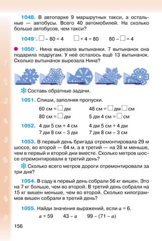 156
1048. В автопарке 9 маршрутных такси, а осталь­
ные  — автобусы. Всего 40 автомобилей. На сколько
больше автобусов, чем такси?
1049°.  – 80 = 4			 + 4 = 80			 80 – = 4
1050°.  Нина вырезала вытынанки. 7 вытынанок она
подарила подругам. У неё осталось ещё 13 вытынанок.
Сколько вытынанок вырезала Нина?
 Составь обратные задачи.
1051. Спиши, заполняя пропуски.
				 60 см = дм				 48 см = дм см
				 80 см = дм				 5 дм 4 см = см
1052. 	 4 дм 5 см + 4 см			 4 дм 5 см + 4 дм
				 7 дм 8 см – 3 дм			 7 дм 8 см – 3 см
1053. В первый день бригада отремонтировала 29 м
шоссе, во второй — 64 м, а в третий — на 28 м меньше,
чем в первый и второй дни вместе. Сколько метров шос­
се отремонтировали в третий день?
 Сколько всего метров дороги отремонтировали за
три дня?
1054. В саду в первый день собрали 56 кг вишен. Это
на 7 кг больше, чем во второй. В третий день собрали на
15 кг вишен меньше, чем во второй. Сколько килограм­
мов вишен собрали в третий день?
1055. Найди значения выражений, если а = 6.
				 а + 59		 43 – а			 99 – (71 – а)
 