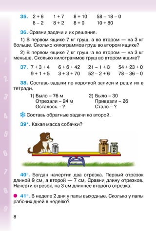 8
35. 	 2 + 6		 1 + 7		 8 + 10		 58 – 18 – 0
			 8 – 2		 8 + 2		 8 + 0			 10 + 80
36. Сравни задачи и их решения.
1) В первом ящике 7 кг груш, а во втором — на 3 кг
больше. Сколько килограммов груш во втором ящике?
2) В первом ящике 7 кг груш, а во втором — на 3 кг
меньше. Сколько килограммов груш во втором ящике?
37.	 7 + 3 + 4	 6 + 6 + 42	 21 – 1 + 8	 54 + 23 + 0
	 9 + 1 + 5	 3 + 3 + 70	 52 – 2 + 6	 78 – 36 – 0
38. Составь задачи по короткой записи и реши их в
тетради.
	 1)	Было – 76 м	 2)	Было – 30
		 Отрезали – 24 м		 Привезли – 26
		 Осталось – ?		 Стало – ?
 Составь обратные задачи ко второй.
39*. Какая масса собачки?
1 5 2
40°.  Богдан начертил два отрезка. Первый отрезок
длиной 9 см, а второй — 7 см. Сравни длину отрезков.
Начерти отрезок, на 3 см длиннее второго отрезка.
41°. В неделе 2 дня у папы выходные. Сколько у папы
рабочих дней в неделю?
 