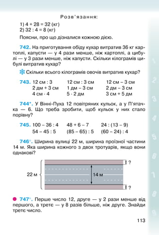 113113
Розв ’яза ння:
1) 4 + 28 = 32 (кг)
2) 32 : 4 = 8 (кг)
Поясни, про що дізналися кожною дією.
742. На приготування обіду кухар витратив 36 кг кар­
топлі, капусти  — у 4 рази менше, ніж картоплі, а цибу­
лі — у 3 рази менше, ніж капусти. Скільки кілограмів ци­
булі витратив кухар?
 Скільки всього кілограмів овочів витратив кухар?
743.	12 см : 3			 12 см : 3 см			 12 см – 3 см
			 2 дм + 3 см		 1 дм – 3 см			 2 дм – 3 см
			 4 см ∙ 4				 5 ∙ 2 дм					 3 см + 5 дм
744*.  У Вінні-Пуха 12 повітряних кульок, а у П’ятач­
ка  — 6. Що треба зробити, щоб кульок у них стало
порівну?
745. 100 – 36 : 4		 48 + 6 – 7			 24 : (13 – 9)
			 54 – 45 : 5			 (85 – 65) : 5		 (60 – 24) : 4
746°. Ширина вулиці 22 м, ширина проїзної частини
14 м. Яка ширина кожного з двох тротуарів, якщо вони
однакові?
747°.  Перше число 12, друге  — у 2 рази менше від
першого, а третє — у 8 разів більше, ніж друге. Знайди
третє число.
 