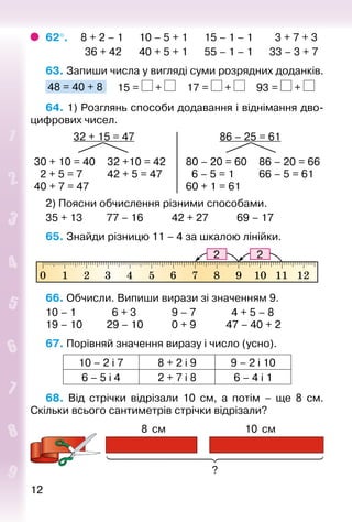 1212
62°. 	  8 + 2 – 1		 10 – 5 + 1		 15 – 1 – 1		 3 + 7 + 3
				 36 + 42		 40 + 5 + 1		 55 – 1 – 1		 33 – 3 + 7
63. Запиши числа у вигляді суми розрядних доданків.
48 = 40 + 8 		 15 = + 		 17 = + 		 93 = +
64. 1) Розглянь способи додавання і віднімання дво­
цифрових чисел.
32 + 15 = 47 86 – 25 = 61
30 + 10 = 40
2 + 5 = 7
40 + 7 = 47
32 +10 = 42
42 + 5 = 47
80 – 20 = 60
6 – 5 = 1
60 + 1 = 61
86 – 20 = 66
66 – 5 = 61
2) Поясни обчислення різними способами.
35 + 13			 77 – 16			 42 + 27			 69 – 17
65. Знайди різницю 11 – 4 за шкалою лінійки.
66. Обчисли. Випиши вирази зі значенням 9.
10 – 1			 6 + 3				 9 – 7			 4 + 5 – 8
19 – 10			 29 – 10			 0 + 9			 47 – 40 + 2
67. Порівняй значення виразу і число (усно).
10 – 2 і 7 8 + 2 і 9 9 – 2 і 10
6 – 5 і 4 2 + 7 і 8 6 – 4 і 1
68.  Від стрічки відрізали 10 см, а потім – ще 8  см.
Скільки всього сантиметрів стрічки відрізали?
8  см
?
10  см
 