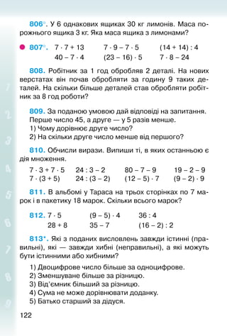 122122
806°. У 6 однакових ящиках 30 кг лимонів. Маса по­
рожнього ящика 3 кг. Яка маса ящика з лимонами?
807°. 	 7 ∙ 7 + 13			 7 ∙ 9 – 7 ∙ 5			 (14 + 14) : 4
				 40 – 7 ∙ 4			 (23 – 16) ∙ 5			 7 ∙ 8 – 24
808.  Робітник за 1 год обробляв 2 деталі. На нових
верстатах він почав обробляти за годину 9 таких де­
талей. На скільки більше деталей став обробляти робіт­
ник за 8 год роботи?
809. За поданою умовою дай відповіді на запи­тання.
Перше число 45, а друге — у 5 разів менше.
1) Чому дорівнює друге число?
2) На скільки друге число менше від першого?
810. Обчисли вирази. Випиши ті, в яких останньою є
дія множення.
7 ∙ 3 + 7 ∙ 5		 24 : 3 – 2			 80 – 7 – 9			 19 – 2 – 9
7 ∙ (3 + 5)			 24 : (3 – 2)			 (12 – 5) ∙ 7			 (9 – 2) ∙ 9
811. В альбомі у Тараса на трьох сторінках по 7 ма­
рок і в пакетику 18 марок. Скільки всього марок?
812. 	7 ∙ 5					 (9 – 5) ∙ 4			 36 : 4
			 28 + 8				 35 – 7					 (16 – 2) : 2
813*. Які з поданих висловлень завжди істинні (пра­
вильні), які  — завжди хибні (неправильні), а які можуть
бути істинними або хибними?
1) Двоцифрове число більше за одноцифрове.
2) Зменшуване більше за різницю.
3) Від’ємник більший за різницю.
4) Сума не може дорівнювати доданку.
5) Батько старший за дідуся.
 