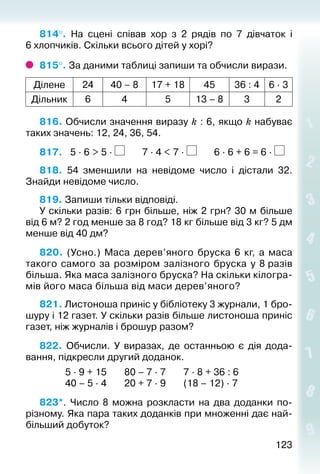 123123
814°.  На сцені співав хор з 2 рядів по 7 дівчаток і
6 хлопчиків. Скільки всього дітей у хорі?
815°. За даними таблиці запиши та обчисли вирази.
Ділене 24 40 – 8 17 + 18 45 36 : 4 6 ∙ 3
Дільник 6 4 5 13 – 8 3 2
816. Обчисли значення виразу k : 6, якщо k набуває
таких значень: 12, 24, 36, 54.
817.	 5 ∙ 6 > 5 ∙ 7 ∙ 4 < 7 ∙ 6 ∙ 6 + 6 = 6 ∙
818. 54 зменшили на невідоме число і дістали 32.
Знайди невідоме число.
819. Запиши тільки відповіді.
У скільки разів: 6 грн більше, ніж 2 грн? 30 м більше
від 6 м? 2 год менше за 8 год? 18 кг більше від 3 кг? 5 дм
менше від 40 дм?
820.  (Усно.) Маса дерев’яного бруска 6 кг, а маса
такого самого за розміром залізного бруска у 8 разів
більша. Яка маса залізного бруска? На скільки кілогра­
мів його маса більша від маси дерев’яного?
821. Листоноша приніс у бібліотеку 3 журнали, 1 бро­
шуру і 12 газет. У скільки разів більше листоно­ша приніс
газет, ніж журналів і брошур разом?
822. Обчисли. У виразах, де останньою є дія дода­
вання, під­кресли другий доданок.
						 5 ∙ 9 + 15				 80 – 7 ∙ 7				 7 ∙ 8 + 36 : 6
						 40 – 5 ∙ 4				 20 + 7 ∙ 9				 (18 – 12) ∙ 7
823*.  Число 8 можна розкласти на два доданки по-
різному. Яка пара таких доданків при множенні дає най­
більший добуток?
 