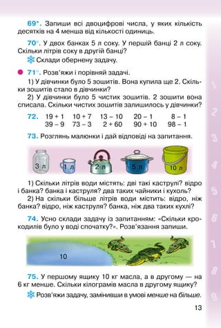 1313
69*.  Запиши всі двоцифрові числа, у яких кількість
десятків на 4 менша від кількості одиниць.
70°. У двох банках 5 л соку. У першій банці 2 л соку.
Скільки літрів соку в другій банці?
 Склади обернену задачу.
71°. Розв’яжи і порівняй задачі.
1) У дівчинки було 5 зошитів. Вона купила ще 2. Скіль­
ки зошитів стало в дівчинки?
2) У дівчинки було 5 чистих зошитів. 2 зошити вона
списала. Скільки чистих зошитів залишилось у дівчинки?
72. 	 19 + 1		 10 + 7		 13 – 10		 20 – 1			 8 – 1
			 39 – 9		 73 – 3		 2 + 60		 90 + 10		 98 – 1
73. Розглянь малюнки і дай відповіді на запитання.
10  л5  л1  л 2  л3  л
1) Скільки літрів води містять: дві такі каструлі? відро
і банка? банка і каструля? два таких чайники і кухоль?
2) На скільки більше літрів води містить: відро, ніж
банка? відро, ніж каструля? бан­ка, ніж два таких кухлі?
74. Усно склади задачу із запитанням: «Скільки кро­
кодилів було у воді спочатку?». Розв’язання запиши.
10
75. У першому ящику 10 кг масла, а в другому — на
6 кг менше. Скільки кілограмів масла в другому ящику?
 Розв’яжи задачу, замінивши в умові менше на більше.
 