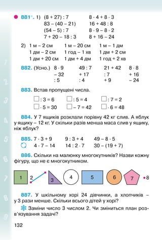 132132
881°. 1) 	 (8 + 27) : 7					 8 · 4 + 8 · 3
					 83 – (40 – 21)			 16 + 48 : 8
					 (54 – 5) : 7					 8 · 9 – 8 · 2
					 7 + 20 – 18 : 3			 8 + 16 – 24
2) 	 1 м – 2 см			 1 м – 20 см		 1 м – 1 дм
		 1 дм – 2 см		 1 год – 1 хв		 1 дм + 2 см
		 1 дм + 20 см		 1 дм + 4 дм		 1 год + 2 хв
882. (Усно.) 	 8 ⋅ 9				 49 : 7			 21 + 42		 8 ⋅ 8
							 – 32 			 + 17				 : 7				 + 16
							 : 5				 : 4				 + 9				 – 24
883. Встав пропущені числа.
			 : 3 = 6			 : 5 = 4				 : 7 = 2
			 ⋅ 5 = 30			 – 7 = 42			 ⋅ 6 = 48
884. У 7 ящиків розклали порівну 42 кг слив. А яблук
у ящику – 12 кг. У скільки разів менша маса слив у ящику,
ніж яблук?
885. 7 · 3 + 9			 9 : 3 + 4			 49 – 8 · 5
			 4 · 7 – 14		 14 : 2 ⋅ 7		 30 – (19 + 7)
886. Скільки на малюнку многокутників? Назви кожну
фігуру, що не є многокутником.
21
3
4 5 6 7 8
887.  У шкільному хорі 24 дівчинки, а хлопчиків –
у 3 рази менше. Скільки всього дітей у хорі?
 Заміни число 3 числом 2. Чи зміниться план роз­
в’язування задачі?
 