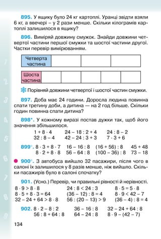 134134
895. У ящику було 24 кг картоплі. Уранці звідти взяли
6 кг, а ввечері – у 2 рази менше. Скільки кілограмів кар­
топлі залишилося в ящику?
896. Виміряй довжину смужок. Знайди довжини чет­
вертої частини першої смужки та шостої частини другої.
Частки перевір вимірюванням.
Четверта
час­тина
Шоста
час­тина
 Порівняй довжини четвертої і шостої частин смужки.
897. Доба має 24 години. Доросла людина повинна
спати третину доби, а дитина — на 2 год більше. Скільки
годин повинна спати дитина?
898*.  У кожному виразі постав дужки так, щоб його
значення збільшилося.
			 1 + 8 · 4			 24 – 18 : 2 + 4			 24 : 8 – 2
			 32 : 8 – 4		 42 – 24 : 3 + 3			 7 · 3 + 6
899°. 8 · 3 + 8 · 7		 16 – 16 : 8		 (16 + 56) : 8		 45 + 48
			  8 ⋅ 2 + 8 · 8		 56 – 64 : 8		 (100 – 36) : 8 		 73 – 18
900°.  З автобуса вийшло 32 пасажири, після чого в
салоні їх залишилося у 8 разів менше, ніж вийшло. Скіль­
ки пасажирів було в салоні спочатку?
901. (Усно.) Перевір, чи правильні рівності й нерівності.
8 ⋅ 9 > 8 ⋅ 8	 24 : 8 < 24 : 3	 8 ⋅ 5 = 5 ⋅ 8
8 ⋅ 5 + 8 ⋅ 3 = 64	 (36 – 12) : 8 = 4	 8 ⋅ 9 < 42 – 7
32 – 24 + 64 > 8 ⋅ 8	 56 : (20 – 13) > 9	 (36 – 4) : 8 = 4
902. 8 · 2 – 8 : 2				 36 – 16 : 8			 32 – 24 + 64 : 8
			 56 : 8 + 64 : 8		 64 – 24 : 8			 8 ⋅ 9 – (42 – 7)
 