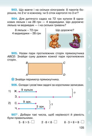 135135
903. Що важче і на скільки кілограмів: 8 пакетів бо­
рошна, по 2 кг в кожному, чи 5 сіток картоплі по 3 кг?
904. Для дитячого садка на 72  грн купили 8 одна­
кових ляльок і на 28  грн  — 4 ведмедики. Що дорожче:
лялька чи ведмедик — і на скільки гривень?
8 ляльок – 72 грн
4 ведмедики – 28 грн
Що дорожче?
905.  Назви пари протилежних сторін прямокутника
АВСD. Знайди суму довжин кожної пари протилежних
сторін.
В
A
C
D
 Знайди периметр прямокутника.
906. Склади і розв’яжи задачі за короткими записами.
9 кульок
?
1) Ж.
З.
С.
Ч.
9 арк.
3 арк.
?
2)
907°.  Добери такі числа, щоб нерівності й рівність
були правильними.	
			 5 · 8 > 5 ⋅ 		 	 2 · 8 < 8 ⋅ 			 8 · 3 + 8 = 8 ⋅
 