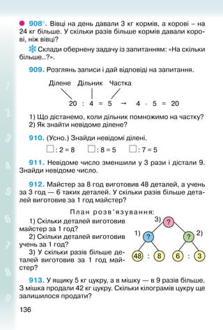 136136
908°. Вівці на день давали 3 кг кормів, а корові – на
24 кг більше. У скільки разів більше кормів давали коро­
ві, ніж вівці?
 Склади обернену задачу із запитанням: «На скільки
більше..?».
909. Розглянь записи і дай відповіді на запитання.
Ділене Дільник Частка
20 : 4 = 5  4 ⋅ 5 = 20
1) Що дістанемо, коли дільник помножимо на частку?
2) Як знайти невідоме ділене?
910. (Усно.) Знайди невідомі ділені.
			 : 2 = 8		 : 8 = 5		 : 7 = 5
911. Невідоме число зменшили у 3 рази і дістали 9.
Знайди невідоме число.
912. Майстер за 8 год виготовив 48 деталей, а учень
за 3 год — 6 таких деталей. У скільки разів більше дета­
лей виготовив за 1 год майстер?
Пла н розв’язування:
1) Скільки деталей виготовив
майстер за 1 год?
2) Скільки деталей виготовив
учень за 1 год?
3) У скільки разів більше де­
талей виготовив за 1 год май­
стер?
913. У ящику 5 кг цукру, а в мішку — в 9 разів більше.
З мішка продали 42 кг цукру. Скільки кілограмів цукру ще
залишилося продати?
48 8 6 3
? ?
1) 2)
3)
: :
?
 
