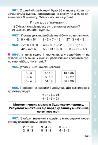 143143
961. У швейній майстерні було 30 м шовку. Коли по­
шили кілька суконь, витративши на кожну по 3 м, то за­
лишилося 9 м шовку. Скільки пошили суконь?
Пла н розв’язування:
1) Скільки метрів шовку витратили на всі сукні?
2) Скільки пошили суконь?
962*. Постав дужки, щоб рівності були правильними.
		 2 ∙ 8 + 48 = 64			 2 ∙ 2 + 7 = 18			27 : 3 + 6 = 3
963°. 72 : 8 + 9 ∙ 3		 40 – 36 : 6 : 2			 (55 + 9) : 8
			 42 – 42 : 6		 55 + 81 : 9 · 3		 68 – (81 – 17)
964°.  У теніс грало 4 хлопчики, а у волейбол  — на
8 хлопчиків більше. У скільки разів більше хлопчиків гра­
ло у волейбол, ніж у теніс?
965. (Усно.) Виконай обчислення.
8 ∙ 3 45 : 9 18 + 36
9 ∙ 4 63 : 9 81 – 27
3 ∙ 4 54 : 9 36 + 36
966.  Порівняй множники і добутки. Що змінилося в
другому рядку?
2 ∙ 3 ∙ 4 = 24
4 ∙ 2 ∙ 3 = 24
Множити числа можна в будь-якому порядку.
Ре­зультат множення від порядку запису множників
не змінюється.
967.  Знайди значення виразів, застосовуючи пере­
ставну властивість множення.
				 2 ∙ 7 ∙ 3			 9 ∙ 4 ∙ 2			 3 ∙ 8 ∙ 3
				 2 ∙ 9 ∙ 3			 8 ∙ 3 ∙ 2			 4 ∙ 9 ∙ 2
 