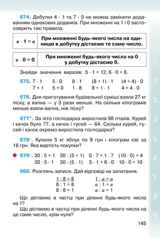 145145
974. Добутки 4 ∙ 1 та 7 ∙ 0 не можна замінити дода­
ван­ням однакових доданків. При множенні на 1 і 0 засто­
совують такі правила.
a ∙ 1 = a
При множенні будь-якого числа на оди-
ницю в добутку дістаємо те саме число.
a ∙ 0 = 0
При множенні будь-якого числа на 0
у добутку дістаємо 0.
Знайди значення виразів: 5 · 1 + 12, 6 · 0 + 8.
975. 	7 · 1		 	 5 · 0			 8 · 1			 (8 + 1) · 1		 (4 + 4) · 0
			 7 + 1		 5 + 0		 1 · 8			 8 + 1 · 1			 4 + 4 · 0
976. Для приготування будівельної суміші взяли 27 кг
піску, а вапна  — у 3 рази менше. На скільки кілограмів
менше взяли вапна, ніж піску?
977*. За літо господарка виростила 98 птахів. Курей
і качок було 77, а качок і гусей — 64. Скільки курей, гу­
сей і качок окремо виростила господарка?
978°. Купили 5  кг яблук по 9  грн і кілограм ківі за
18 грн. Яка вартість покупки?
979°. 30 : 5 + 1	 30 : (5 + 1)	 0 · 7 + 1 · 7	 (10 · 0) + 4
	 30 : 5 · 1	 30 : (5 · 1)	 5 · 1 + 6 · 0	 10 · 0 + 10
980. Розглянь записи. Дай відповіді на запитання.
	 1 · 8 = 8	 1 · а = а
	 8 : 1 = 8	 а : 1 = а
	 8 : 8 = 1	 а : а = 1
Що дістаємо в частці при діленні будь-якого чис­ла
на 1?
Що дістаємо в частці при діленні будь-якого чис­ла на
це саме число, крім нуля?
 