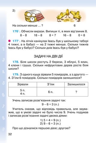 3232
2)
?
На скільки менше ... ? 6
176°. Обчисли вирази. Випиши ті, в яких від’ємник 8.
			 8 – 8			 18 – 8			 8 + 7		 16 – 8			 0 + 8
177°. На літніх канікулах Івась був у шкільному таборі
4 тижні, а в бабусі  — на 2 тижні менше. Скільки тижнів
Івась був у бабусі? Скільки днів Івась був у бабусі?
ЗАДАЧІ НА ДВІ ДІЇ
178. Біля школи ростуть 2 берези, 3 яблуні, 5 ялин,
4 клени і груша. Скільки нефруктових дерев росте біля
школи?
179. З одного куща зірвали 5 помідорів, а з другого —
4. З’їли 6 помідорів. Скільки помідорів залишилося?
Зірвали З’їли Залишилося
5 п.
4 п.
6 п. ?
Учень записав розв’язання задачі так:
9 – 6 = 3 (п.)
Учитель сказав, що відповідь правильна, але заува­
жив, що в умові задачі не було числа 9. Учень подумав
і записав розв’язання задачі двома діями:
1) 5 + 4 = 9 (п.)
2) 9 – 6 = 3 (п.)
Про що дізналися першою дією; другою?
 
