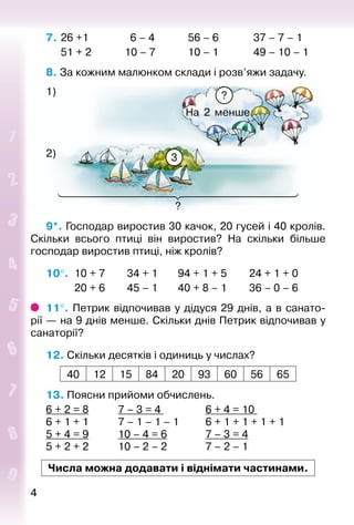 44
7. 	26 +1	 6 – 4	 56 – 6	 37 – 7 – 1
	 51 + 2	 10 – 7	 10 – 1	 49 – 10 – 1
8. За кожним малюнком склади і розв’яжи задачу.
На 2 менше
?
1)
2) 3
9*. Господар виростив 30 качок, 20 гусей і 40 кролів.
Скільки всього птиці він виростив? На скільки більше
господар виростив птиці, ніж кролів?
10°. 	10 + 7			 34 + 1			 94 + 1 + 5			 24 + 1 + 0
			 20 + 6			 45 – 1			 40 + 8 – 1			 36 – 0 – 6
11°. Петрик відпочивав у дідуся 29 днів, а в санато­
рії — на 9 днів менше. Скільки днів Петрик відпочивав у
санаторії?
12. Скільки десятків і одиниць у числах?
40 12 15 84 20 93 60 56 65
13. Поясни прийоми обчислень.
6 + 2 = 8			 7 – 3 = 4 				 6 + 4 = 10
6 + 1 + 1			 7 – 1 – 1 – 1			 6 + 1 + 1 + 1 + 1
5 + 4 = 9			 10 – 4 = 6				 7 – 3 = 4
5 + 2 + 2			 10 – 2 – 2				 7 – 2 – 1
Числа можна додавати і віднімати частинами.
?
 
